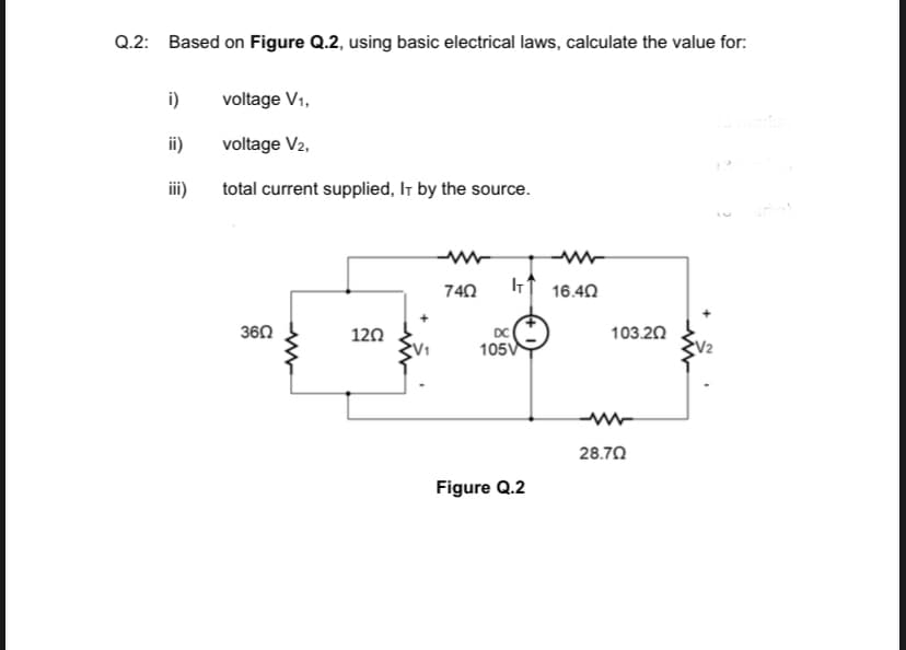 Q.2: Based on Figure Q.2, using basic electrical laws, calculate the value for:
i)
voltage V1,
ii)
voltage V2,
iii)
total current supplied, It by the source.
740
16.40
360
120
DC
103.20
105V
V2
28.70
Figure Q.2
