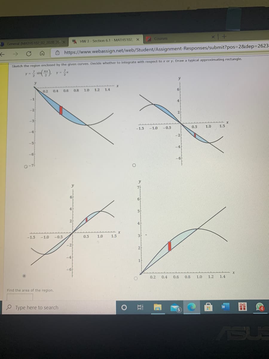 A General (MATHS102 02 2020 26 X
W HW 3 - Section 6.1 - MATHS102, X
Courses
Ô https://www.webassign.net/web/Student/Assignment-Responses/submit?pos=2&dep3D2623
Sketch the region enclosed by the given curves. Decide whether to integrate with respect to x or y. Draw a typical approximating rectangle.
y = sin(), y=*
y
0.2
0.4
0.6
0.8 1.0
1.2
1.4
6
-1
-2
-3
-1.5
-1.0
-0.5
0.5
1.0
1.5
-4
-5
-4
-6
61
Q-7
6.
4
5
2
4
-1.5
-1.0
-0.5
0.5
0.5
1.0
1.5
3
-2
2
-4
-6f
0.2
0.4
0.6
0.8
1.0
1.2
1.4
Find the area of the region.
P Type here to search
ASUS
