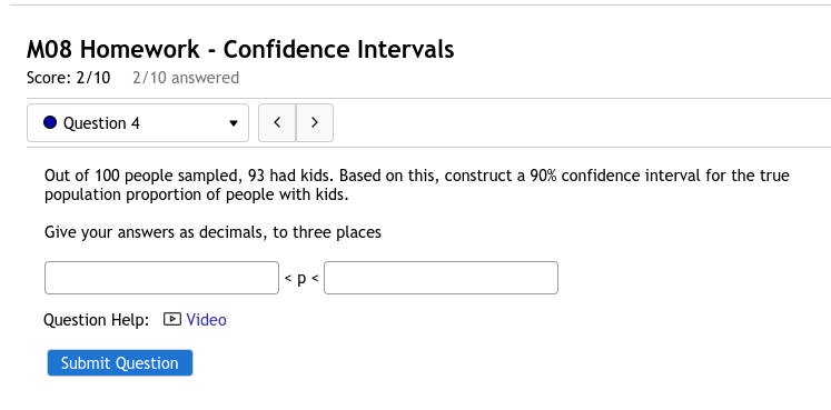 M08 Homework - Confidence Intervals
Score: 2/10 2/10 answered
Question 4
Out of 100 people sampled, 93 had kids. Based on this, construct a 90% confidence interval for the true
population proportion of people with kids.
Give your answers as decimals, to three places
<p<
Question Help: D Video
Submit Question
