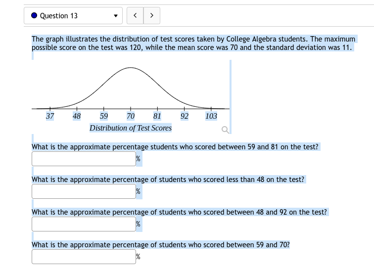 Question 13
>
The graph illustrates the distribution of test scores taken by College Algebra students. The maximum
possible score on the test was 120, while the mean score was 70 and the standard deviation was 11.
37
48
59
70
81
92
103
Distribution of Test Scores
What is the approximate percentage students who scored between 59 and 81 on the test?
What is the approximate percentage of students who scored less than 48 on the test?
What is the approximate percentage of students who scored between 48 and 92 on the test?
What is the approximate percentage of students who scored between 59 and 70?
