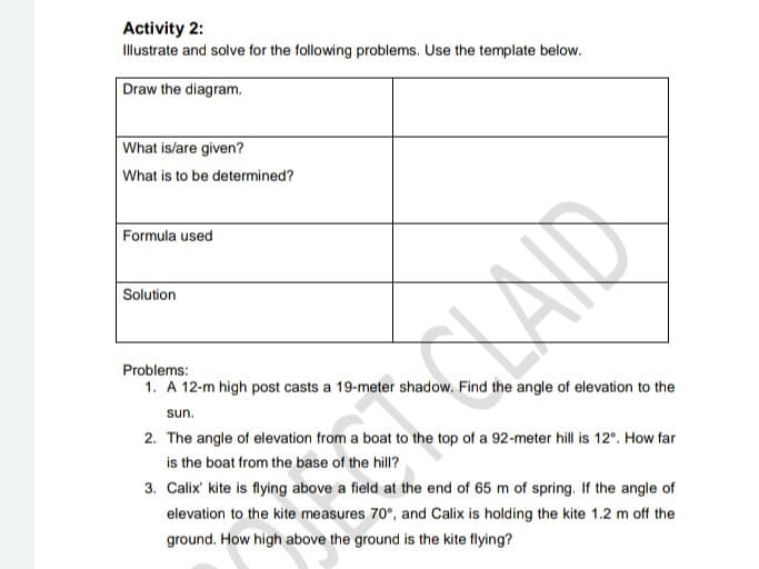 Activity 2:
Illustrate and solve for the following problems. Use the template below.
Draw the diagram.
What is/are given?
What is to be determined?
Formula used
Solution
Problems:
1. A 12-m high post casts a 19-meter shadow. Find the angle of elevation to the
sun.
2. The angle of elevation from a boat to the top of a 92-meter hill is 12°. How far
is the boat from the base of the hill?
3. Calix' kite is flying above a field at the end of 65 m of spring. If the angle of
elevation to the kite measures 70°, and Calix is holding the kite 1.2 m off the
ground. How high above the ground is the kite flying?
