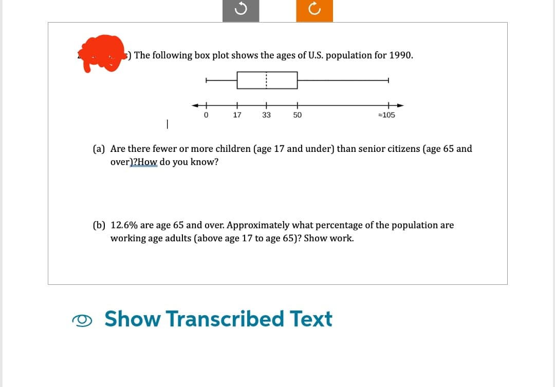3) The following box plot shows the ages of U.S. population for 1990.
+
0
+
17
33
50
=105
1
(a) Are there fewer or more children (age 17 and under) than senior citizens (age 65 and
over)?How do you know?
(b) 12.6% are age 65 and over. Approximately what percentage of the population are
working age adults (above age 17 to age 65)? Show work.
Show Transcribed Text