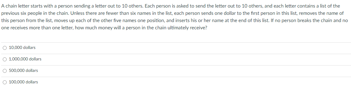 A chain letter starts with a person sending a letter out to 10 others. Each person is asked to send the letter out to 10 others, and each letter contains a list of the
previous six people in the chain. Unless there are fewer than six names in the list, each person sends one dollar to the first person in this list, removes the name of
this person from the list, moves up each of the other five names one position, and inserts his or her name at the end of this list. If no person breaks the chain and no
one receives more than one letter, how much money will a person in the chain ultimately receive?
O 10,000 dollars
O 1,000,000 dollars
O 500,000 dollars
O 100,000 dollars
