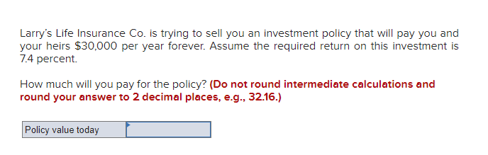 Larry's Life Insurance Co. is trying to sell you an investment policy that will pay you and
your heirs $30,000 per year forever. Assume the required return on this investment is
7.4 percent.
How much will you pay for the policy? (Do not round intermediate calculations and
round your answer to 2 decimal places, e.g., 32.16.)
Policy value today
