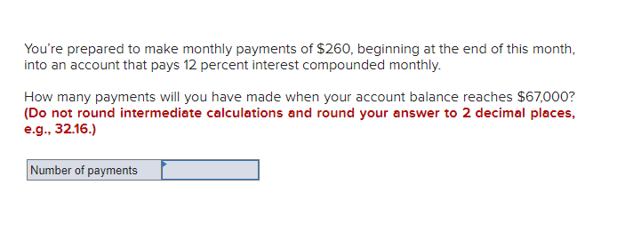 You're prepared to make monthly payments of $260, beginning at the end of this month,
into an account that pays 12 percent interest compounded monthly.
How many payments will you have made when your account balance reaches $67,000?
(Do not round intermediate calculations and round your answer to 2 decimal places,
e.g., 32.16.)
Number of payments
