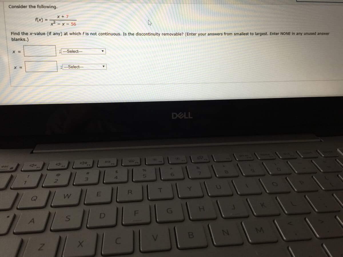 Consider the following.
x + 7
f(x) =
x2 - x - 56
Find the x-value (if any) at which f is not continuous. Is the discontinuity removable? (Enter your answers from smallest to largest. Enter NONE in any unused answer
blanks.)
X =
;--Select--
X =
;-Select--
DELL
DII
esc
F3
%23
24
9%
6
3)
4.
RE
T
Y.
Q
H.
DI
