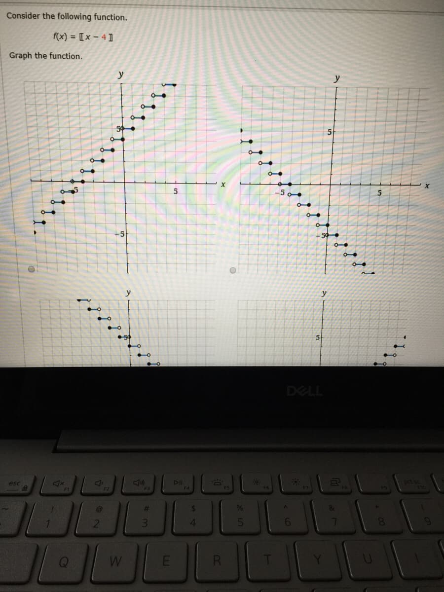 Consider the following function.
f(x) = [[ x – 4 ]
Graph the function.
y
y
5
5.
-5 o●
-5
y
y
DELL
prt sc
F10
esc
DII
F1
F2
F3
F4
F5
%23
3.
4.
6.
