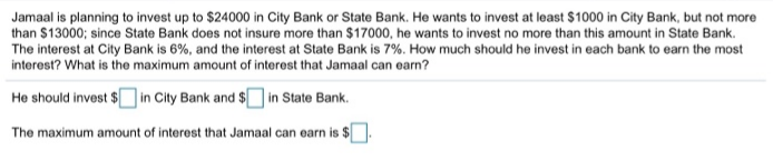 Jamaal is planning to invest up to $24000 in City Bank or State Bank. He wants to invest at least $1000 in City Bank, but not more
than $13000; since State Bank does not insure more than $17000, he wants to invest no more than this amount in State Bank.
The interest at City Bank is 6%, and the interest at State Bank is 7%. How much should he invest in each bank to earn the most
interest? What is the maximum amount of interest that Jamaal can earn?
He should invest $ in City Bank and $ in State Bank.
The maximum amount of interest that Jamaal can earn is $.
