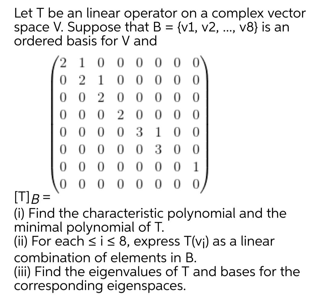 Let T be an linear operator on a complex vector
space V. Suppose that B = {v1, v2, ..., v8} is an
ordered basis for V and
2 1
0.
0 0 00
0 2 1
0 0 0 0
0 0 2 0 0 0 0 0
0 0 0 2 0000
0 0 0 0 3 10
0 0 0 0 0 300
0 0 0
0 0
1
0 0 0 0
0 0
[T]B =
(i) Find the characteristic polynomial and the
minimal polynomial of T.
(ii) For each sis 8, express T(vj) as a linear
combination of elements in B.
(iii) Find the eigenvalues of I and bases for the
corresponding eigenspaces.
%3D
