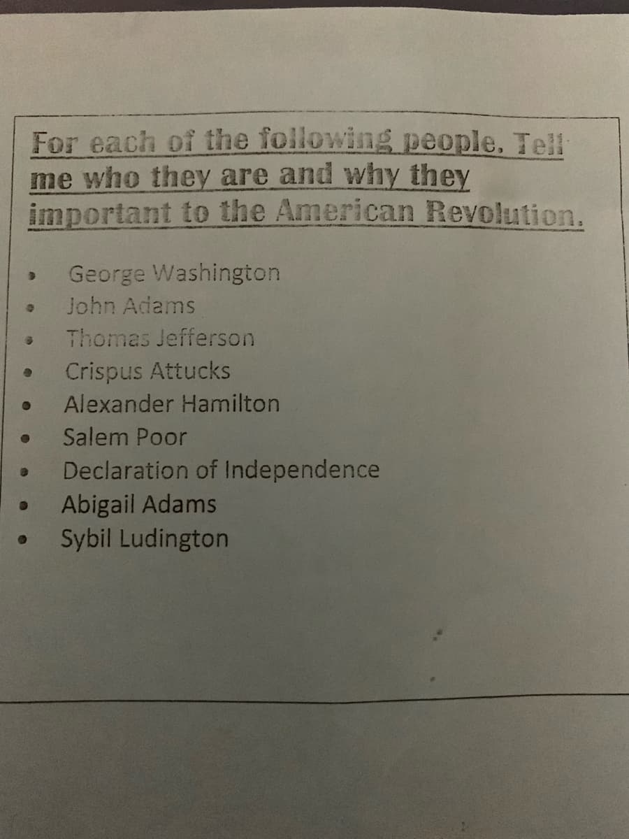 For each of the following people. Tell
me who they are and why they
important to the American Revolution.
George Washington
John Adams
Thomas Jefferson
Crispus Attucks
Alexander Hamilton
Salem Poor
Declaration of Independence
Abigail Adams
Sybil Ludington
