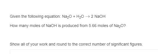 Given the following equation: Na20 + H20 → 2 NaOH
How many moles of NaOH is produced from 5.66 moles of Na,0?
Show all of your work and round to the correct number of significant figures.
