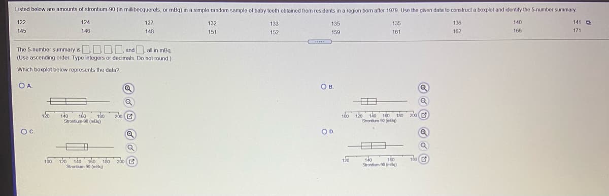 Listed below are amounts of strontium-90 (in millibecquerels, or mBq) in a simple random sample of baby teeth obtained from residents in a region born after 1979. Use the given data to construct a boxplot and identify the 5-number summary
122
124
127
132
133
135
135
136
140
141 O
145
146
148
151
152
159
161
162
166
171
.....
The 5-number summary is. , and, all in mBq.
(Use ascending order. Type integers or decimals. Do not round.)
IS
Which boxplot below represents the data?
OA.
OB
Q
120
140
180
100 120 140 160 180 20o (
Strontium 90 (mBg)
C
160
200 C
Strontium-90 (mBq)
Oc.
OD.
100 120 140 160 180 200
Strontium-90 (mBq)
120
140
Strontium 90 (mBq)
160
160 C
