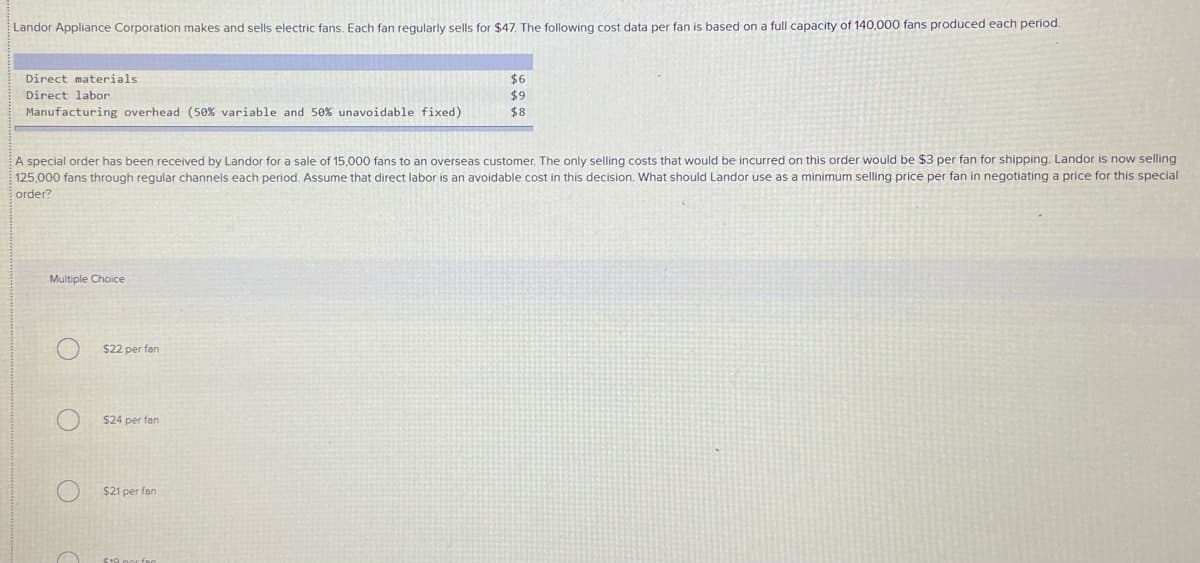 Landor Appliance Corporation makes and sells electric fans. Each fan regularly sells for $47, The following cost data per fan is based on a full capacity of 140,000 fans produced each period.
Direct materials
$6
$9
Direct labor
Manufacturing overhead (5e% variable and 50% unavoidable fixed)
$8
A special order has been received by Landor for a sale of 15,000 fans to an overseas customer. The only selling costs that would be incurred on this order would be $3 per fan for shipping. Landor is now selling
125,000 fans through regular channels each period. Assume that direct labor is an avoidable cost in this decision. What should Landor use as a minimum selling price per fan in negotiating a price for this special
order?
Multiple Choice
$22 per fan
$24 per fan
$21 per fan
