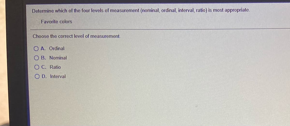 Determine which of the four levels of measurement (nominal, ordinal, interval, ratio) is most appropriate.
Favorite colors
Choose the correct level of measurement.
O A. Ordinal
O B. Nominal
O C. Ratio
O D. Interval

