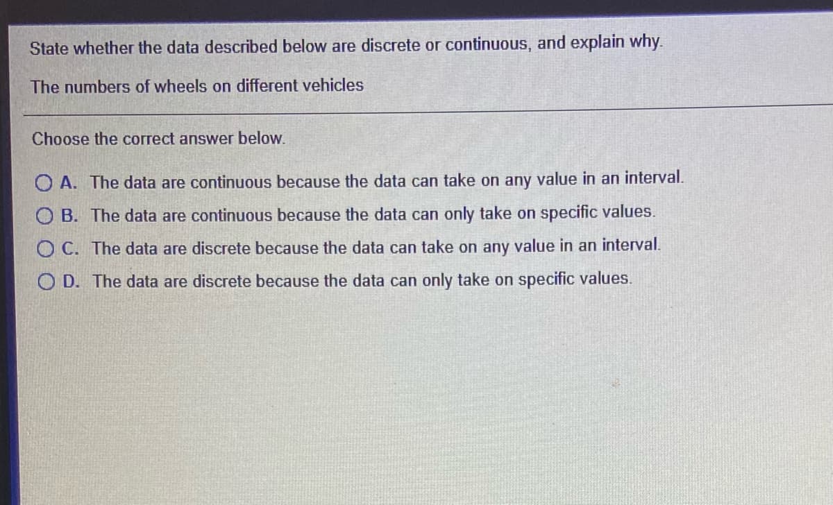 State whether the data described below are discrete or continuous, and explain why.
The numbers of wheels on different vehicles
Choose the correct answer below.
O A. The data are continuous because the data can take on any value in an interval.
O B. The data are continuous because the data can only take on specific values.
O C. The data are discrete because the data can take on any value in an interval.
O D. The data are discrete because the data can only take on specific values.
