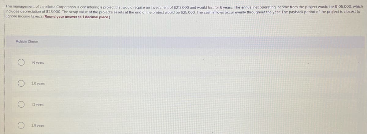 The management of Lanzilotta Corporation is considering a project that would require an investment of $213,000 and would last for 6 years. The annual net operating income from the project would be $105,000, which
includes depreciation of $28,000. The scrap value of the project's assets at the end of the project would be $25,000. The cash inflows occur evenly throughout the year. The payback period of the project is closest to
(Ignore income taxes.): (Round your answer to 1 decimal place.)
Multiple Choice
16 years
20 years
1.3 years
28 years
