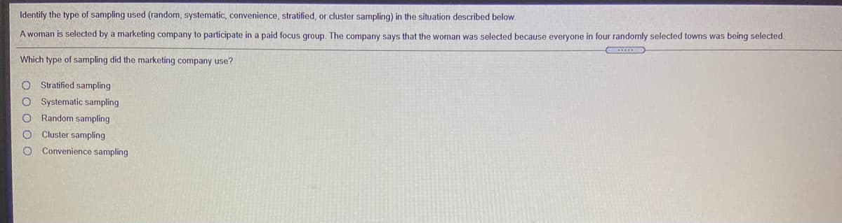 Identify the type of sampling used (random, systematic, convenience, stratified, or cluster sampling) in the situation described below.
A woman is selected by a marketing company to participate in a paid focus group. The company says that the woman was selected because everyone in four randomly selected towns was being selected.
Which type of sampling did the marketing company use?
O Stratified sampling
O Systematic sampling
Random sampling
Cluster sampling
Convenience sampling
O o o O O
