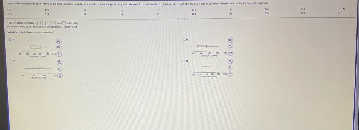 Listed below are amounts of strontium-90 (in milibecquerels, or mBq) in a simple random sample of baby teeth obtained from residents in a region bom after 1979. Use the given data to construct a boxplot and identify the 5-number summary.
125
126
130
137
141
144
148
151 O
135
141
153
154
163
166
166
168
173
156
157
158
The 5-number summary is N.. and, all in mBq.
(Use ascending order. Type integers or decimals. Do not round)
Which boxplot below represents the data?
OA.
OB.
100 120 140 160 180 200 r
Stontium 00 ()
160
180
Srortum 00 (mlle)
200 C
120
140
OC.
OD.
120
100
120 140 160
130 200
160
140
Strontum 00 (me
140
Stontum-00 (mBa)
180 (
