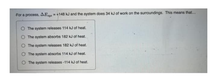 For a process, AEr =+148 kJ and the system does 34 kJ of work on the surroundings. This means that...
O The system releases 114 kJ of heat.
The system absorbs 182 kJ of heat.
The system releases 182 kJ of heat.
O The system absorbs 114 kJ of heat.
O The system releases -114 kJ of heat.
