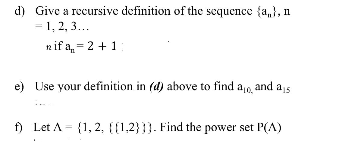 d) Give a recursive definition of the sequence {a,}, n
= 1, 2, 3...
n if a,= 2 + 1 ;
a10,
and
a15
e) Use your definition in (d) above to find
f) Let A = {1, 2, {{1,2}}}. Find the power set P(A)
