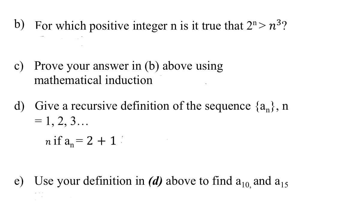 b) For which positive integer n is it true that 2">n³?
c) Prove your answer in (b) above using
mathematical induction
d) Give a recursive definition of the sequence {a,}, n
= 1, 2, 3...
n if a,= 2 + 1 !
e) Use your definition in (d) above to find
a10,
and
a15
