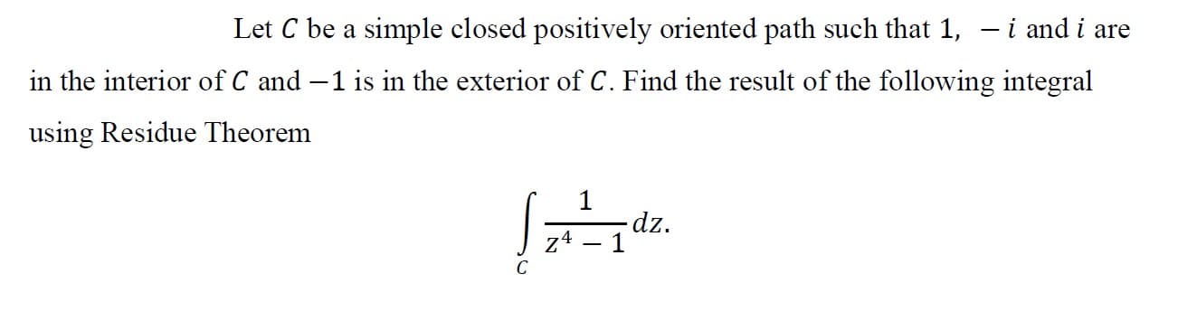 Let C be a simple closed positively oriented path such that 1, – i and i are
in the interior of C and –1 is in the exterior of C. Find the result of the following integral
using Residue Theorem
-dz.
z4 – 1
C
