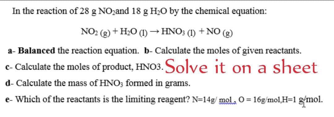 In the reaction of 28 g NO2and 18 g H2O by the chemical equation:
NO2 (g) + H2O (1)→HNO; (1) + NO (g)
a- Balanced the reaction equation. b- Calculate the moles of given reactants.
c- Calculate the moles of product, HNO3. Solve it on a sheet
d- Calculate the mass of HNO3 formed in grams.
e- Which of the reactants is the limiting reagent? N=14g/ mol. O = 16g/mol,H=1 gmol.
