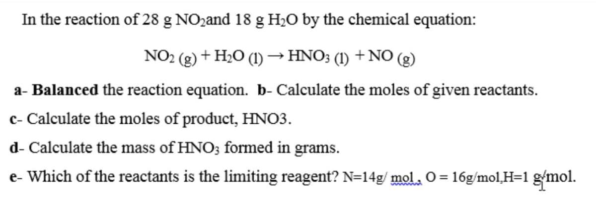 In the reaction of 28 g NOzand 18 g H2O by the chemical equation:
NO2 (g) + H2O (1) → HNO3 (1) +NO (g)
a- Balanced the reaction equation. b- Calculate the moles of given reactants.
c- Calculate the moles of product, HNO3.
d- Calculate the mass of HNO; formed in grams.
e- Which of the reactants is the limiting reagent? N=14g/ mol, O = 16g/mol,H=1 g/mol.
wwm
