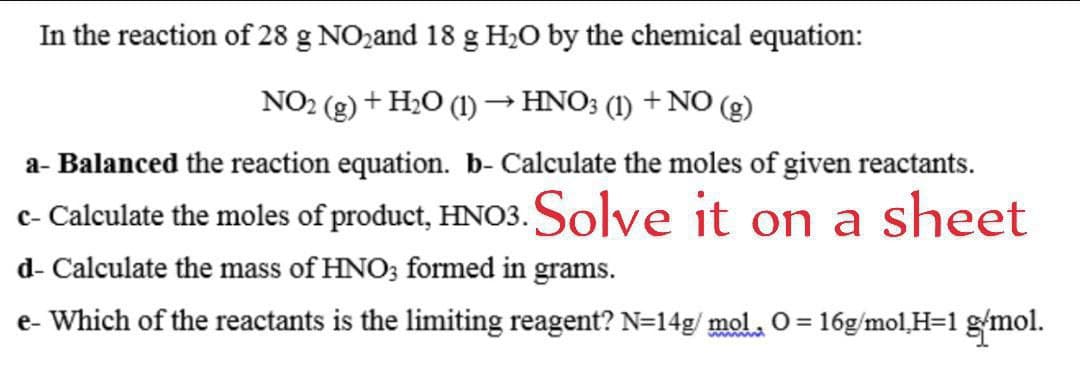 In the reaction of 28 g NO2and 18 g H2O by the chemical equation:
NO2 (g) + H2O (1) → HNO3 (1) + N0 (g)
a- Balanced the reaction equation. b- Calculate the moles of given reactants.
c- Calculate the moles of product, HNO3. Solve it on a sheet
d- Calculate the mass of HNO3 formed in grams.
e- Which of the reactants is the limiting reagent? N=14g/ mol. O = 16g/mol,H=1 gmol.
wwww
