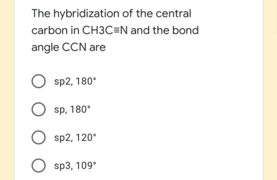 The hybridization of the central
carbon in CH3C=N and the bond
angle CCN are
O sp2, 180°
O sp, 180°
O sp2, 120°
O sp3, 109°
