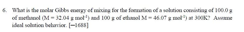 What is the molar Gibbs energy of mixing for the formation of a solution consisting of 100.0 g
of methanol (M = 32.04 g mol') and 100 g of ethanol M = 46.07 g mol·') at 300K? Assume
ideal solution behavior. [-1688]
