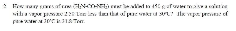 2. How many grams of urea (H2N-CO-NH:) must be added to 450 g of water to give a solution
with a vapor pressure 2.50 Tor less than that of pure water at 30°C? The vapor pressure of
pure water at 30°C is 31.8 Torr.
