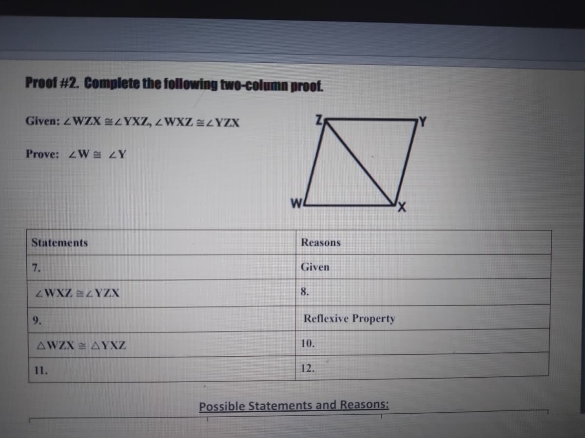 Proof #2. Complete the following two-column proof.
Given: WZX YXZ, ZWXZ LYZX
Prove: 4W s ZY
WA
Statements
Reasons
7.
Given
ZWXZ YZX
8.
9.
Reflexive Property
AWZX AYXZ
10.
11.
12.
Possible Statements and Reasons:
