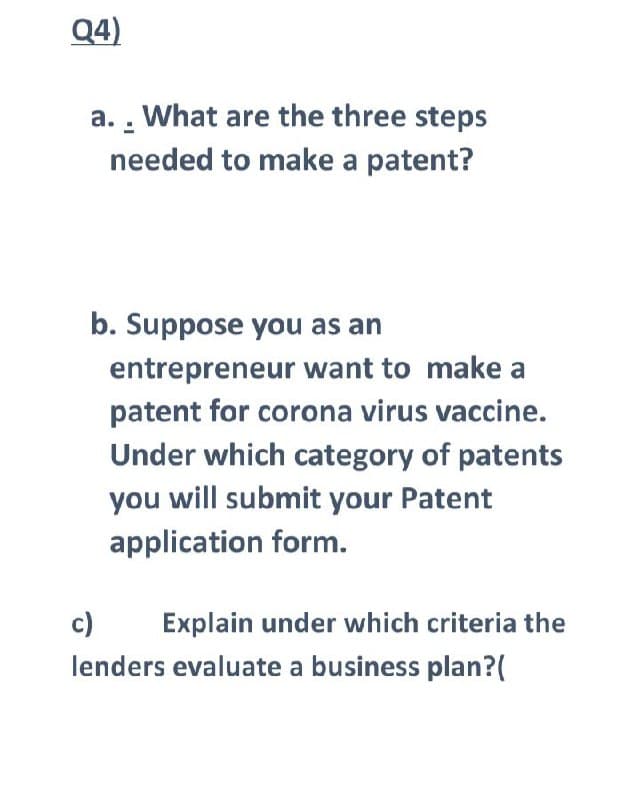 Q4)
a. . What are the three steps
needed to make a patent?
b. Suppose you as an
entrepreneur want to make a
patent for corona virus vaccine.
Under which category of patents
you will submit your Patent
application form.
c)
lenders evaluate a business plan?(
Explain under which criteria the
