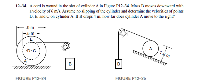 12-34. A cord is wound in the slot of cylinder A in Figure P12-34. Mass B moves downward with
a velocity of 6 m/s. Assume no slipping of the cylinder and determine the velocities of points
D, E, and C on cylinder A. If B drops 4 m, how far does cylinder A move to the right?
.9 m
+.5 m
E
.D.C
FIGURE P12-34
B
B
FIGURE P12-35
T
1.2 m