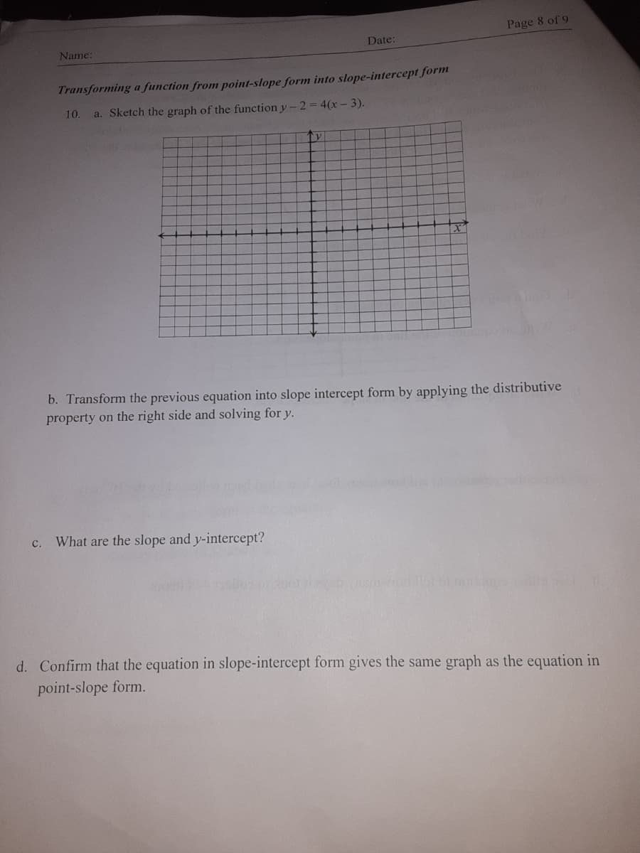 Page 8 of 9
Name:
Date:
Transforming a function from point-slope form into slope-intercept form
10.
a. Sketch the graph of the function y-2 = 4(x-3).
b. Transform the previous equation into slope intercept form by applying the distributive
property on the right side and solving for y.
c.
What are the slope and y-intercept?
d. Confirm that the equation in slope-intercept form gives the same graph as the equation in
point-slope form.
