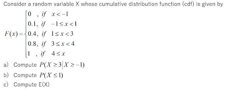Consider a random variable X whose cumulative distribution function (cdf) is given by
if x<-1
0.1, if -1<x <1
F(x) = {0.4, if 1sx<3
0.8, if 3<x< 4
if 4<x
a) Compute P(X > 3 X >-1)
b) Compute P(X <1)
c) Compute E(X)
