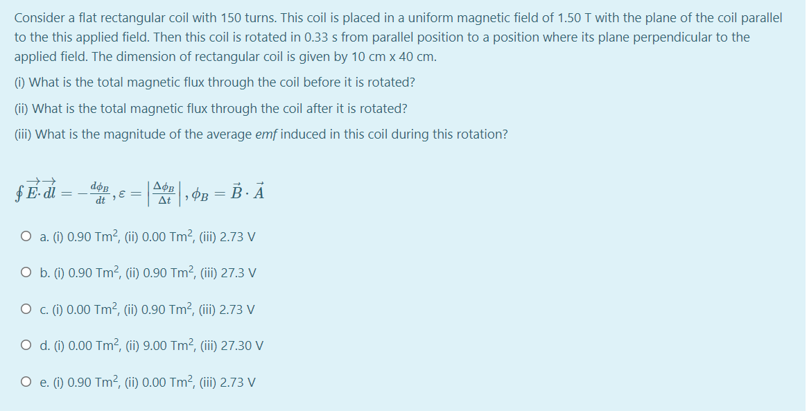 Consider a flat rectangular coil with 150 turns. This coil is placed in a uniform magnetic field of 1.50 T with the plane of the coil parallel
to the this applied field. Then this coil is rotated in 0.33 s from parallel position to a position where its plane perpendicular to the
applied field. The dimension of rectangular coil is given by 10 cm x 40 cm.
(1) What is the total magnetic flux through the coil before it is rotated?
(ii) What is the total magnetic flux through the coil after it is rotated?
(iii) What is the magnitude of the average emf induced in this coil during this rotation?
fE- di
doB
dt E =
» ØB = B · Ả
At
O a. (i) 0.90 Tm², (ii) 0.00 Tm², (iii) 2.73 V
O b. (i) 0.90 Tm², (ii) 0.90 Tm², (ii) 27.3 V
O c. (i) 0.00 Tm², (ii) 0.90 Tm², (ii) 2.73 V
O d. (i) 0.00 Tm², (ii) 9.00 Tm², (iii) 27.30 V
O e. (i) 0.90 Tm², (ii) 0.00 Tm², (ii) 2.73 V
