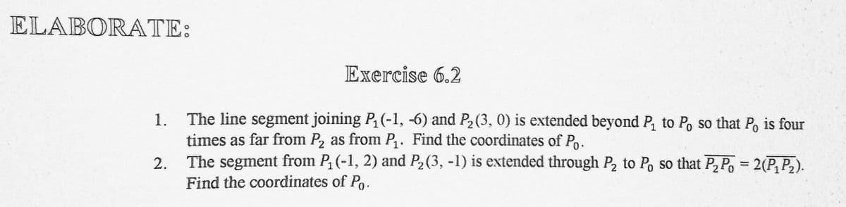 ELABORATE:
Exercise 6.2
The line segment joining P (-1, -6) and P2 (3, 0) is extended beyond P, to Po so that P, is four
times as far from P, as from P,. Find the coordinates of Po.
The segment from P, (-1, 2) and P2 (3, -1) is extended through P, to Po so that P, Po = 2(P, P,).
Find the coordinates of Po.
1.
2.
