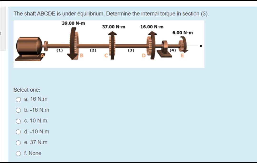 The shaft ABCDE is under equilibrium. Determine the internal torque in section (3).
39.00 N-m
37.00 N-m
16.00 N-m
6.00 N-m
(1)
(2)
(3)
(4)
Select one:
O a. 16 N.m
O b. -16 N.m
O c. 10 N.m
d. -10 N.m
O e. 37 N.m
O f. None
