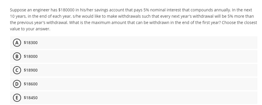 Suppose an engineer has $180000 in his/her savings account that pays 5% nominal interest that compounds annually. In the next
10 years, in the end of each year, s/he would like to make withdrawals such that every next year's withdrawal will be 5% more than
the previous year's withdrawal. What is the maximum amount that can be withdrawn in the end of the first year? Choose the closest
value to your answer.
A $18300
B $18000
$18900
D $18600
E) $18450
