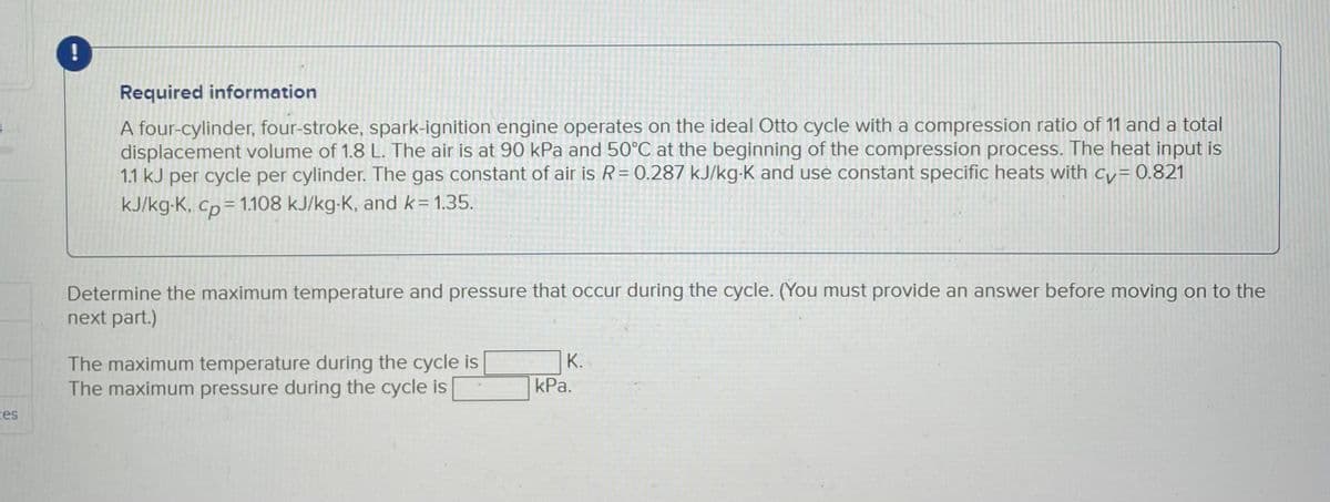 ces
!
Required information
A four-cylinder, four-stroke, spark-ignition engine operates on the ideal Otto cycle with a compression ratio of 11 and a total
displacement volume of 1.8 L. The air is at 90 kPa and 50°C at the beginning of the compression process. The heat input is
1.1 kJ per cycle per cylinder. The gas constant of air is R = 0.287 kJ/kg-K and use constant specific heats with cv=0.821
kJ/kg-K, cp = 1.108 kJ/kg-K, and k= 1.35.
Determine the maximum temperature and pressure that occur during the cycle. (You must provide an answer before moving on to the
next part.)
The maximum temperature during the cycle is
The maximum pressure during the cycle is
K.
kPa.