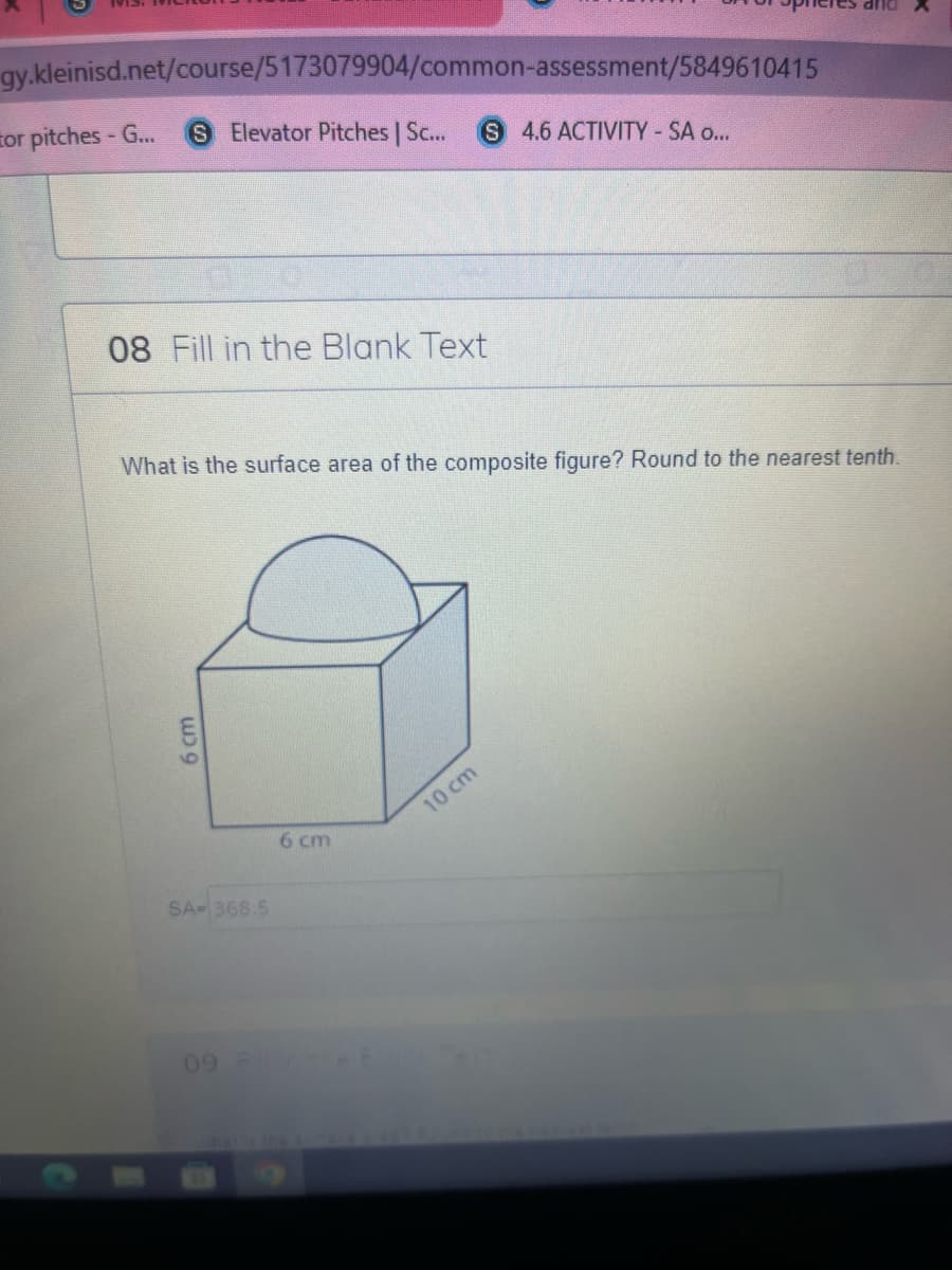 gy.kleinisd.net/course/5173079904/common-assessment/5849610415
tor pitches - G...
S Elevator Pitches | Sc...
S 4.6 ACTIVITY-SA o..
08 Fill in the Blank Text
What is the surface area of the composite figure? Round to the nearest tenth.
10 cm
6 cm
SA-368.5
09
6 cm
