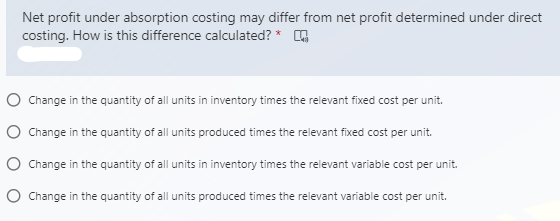 Net profit under absorption costing may differ from net profit determined under direct
costing. How is this difference calculated? *
O Change in the quantity of all units in inventory times the relevant fixed cost per unit.
O Change in the quantity of all units produced times the relevant fixed cost per unit.
O Change in the quantity of all units in inventory times the relevant variable cost per unit.
O Change in the quantity of all units produced times the relevant variable cost per unit.
