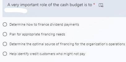 A very important role of the cash budget is to *
O Determine how to finance dividend payments
O Plan for appropriate financing needs
O Determine the optimal source of financing for the organization's operations
O Help identify credit customers who might not pay
