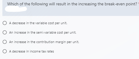 Which of the following will result in the increasing the break-even point?
O A decrease in the variable cost per unit.
O An increase in the semi-variable cost per unit.
O An increase in the contribution margin per unit.
O A decrease in income tax rates
