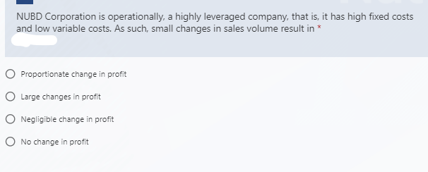 NUBD Corporation is operationally, a highly leveraged company, that is, it has high fixed costs
and low variable costs. As such, small changes in sales volume result in *
O Proportionate change in profit
O Large changes in profit
O Negligible change in profit
O No change in profit

