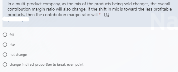 In a multi-product company, as the mix of the products being sold changes, the overall
contribution margin ratio will also change. If the shift in mix is toward the less profitable
products, then the contribution margin ratio will * O
fall
rise
O not change
O change in direct proportion to break-even point
