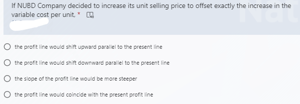 If NUBD Company decided to increase its unit selling price to offset exactly the increase in the
variable cost per unit, * O
O the profit line would shift upward parallel to the present line
O the profit line would shift downward parallel to the present line
O the slope of the profit line would be more steeper
O the profit line would coincide with the present profit line
