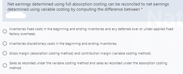 Net earnings determined using full absorption costing can be reconciled to net earnings
determined using variable costing by computing the difference between *
Inventories fixed costs in the beginning and ending inventories and any deferred over or under-applied fixed
factory overhead.
Inventories discretionary costs in the beginning and ending inventories.
O Gross margin (absorption costing method) and contribution margin (variable costing method)
Sales as recorded under the variable costing method and sales as recorded under the absorption costing
method
